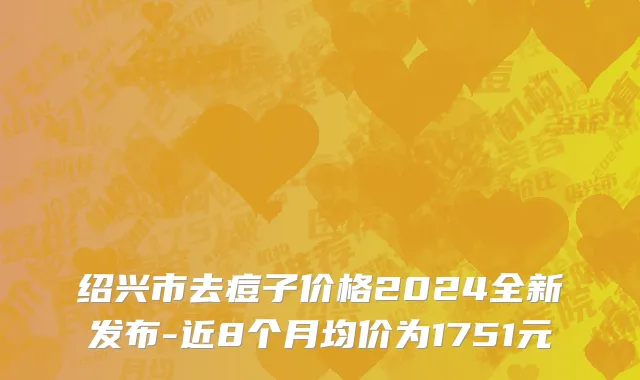 绍兴市去痘子价格2024全新发布-近8个月均价为1751元