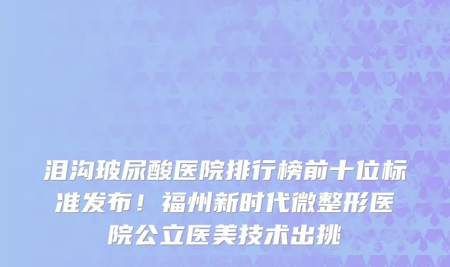 泪沟玻尿酸医院排行榜前十位标准发布!福州新时代微整形医院公立医美技术出挑