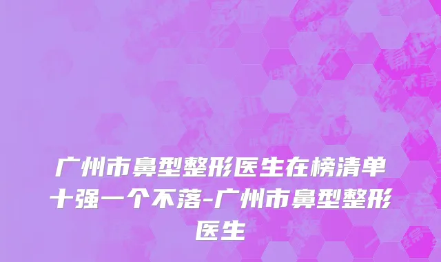广州市鼻型整形医生在榜清单十强一个不落-广州市鼻型整形医生