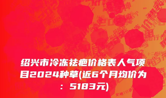 绍兴市冷冻祛疤价格表人气项目2024种草(近6个月均价为：5183元)