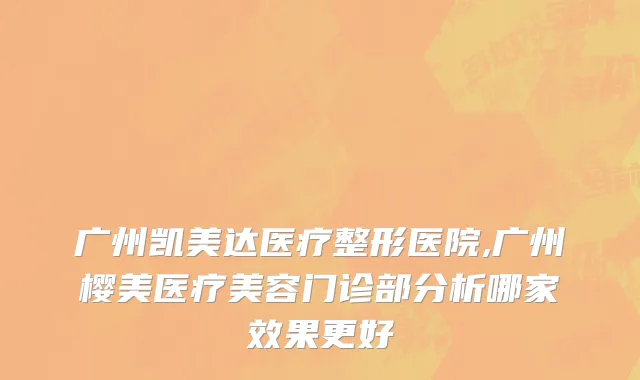 广州凯美达医疗整形医院,广州樱美医疗美容门诊部分析哪家效果更好