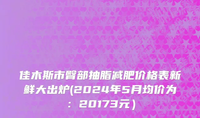 佳木斯市臀部抽脂减肥价格表新鲜大出炉(2024年5月均价为：20173元）