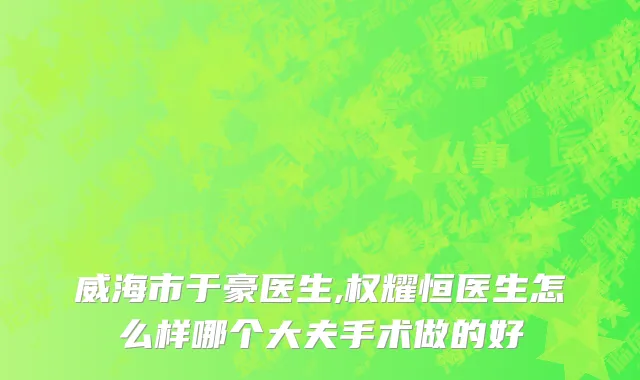 威海市于豪医生,权耀恒医生怎么样哪个大夫手术做的好