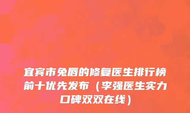 宜宾市兔唇的修复医生排行榜前十优先发布（李强医生实力口碑双双在线）