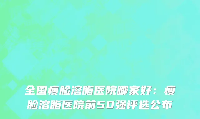 全国瘦脸溶脂医院哪家好：瘦脸溶脂医院前50强评选公布