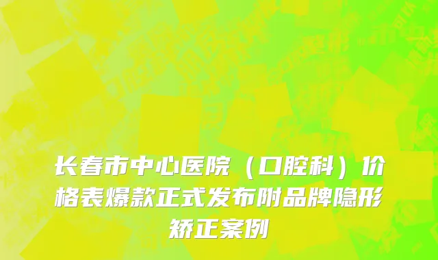 长春市中心医院（口腔科）价格表爆款正式发布附品牌隐形矫正案例