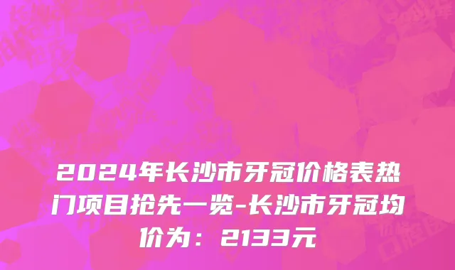 2024年长沙市牙冠价格表热门项目抢先一览-长沙市牙冠均价为：2133元