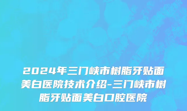 2024年三门峡市树脂牙贴面美白医院技术介绍-三门峡市树脂牙贴面美白口腔医院