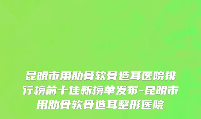 昆明市用肋骨软骨造耳医院排行榜前十佳新榜单发布-昆明市用肋骨软骨造耳整形医院