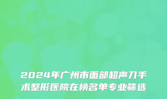 2024年广州市面部超声刀手术整形医院在榜名单专业筛选