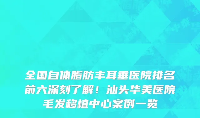 全国自体脂肪丰耳垂医院排名前六深刻了解!汕头华美医院毛发移植中心案例一览