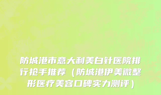 防城港市意大利美白针医院排行抢手推荐（防城港伊美微整形医疗美容口碑实力测评）