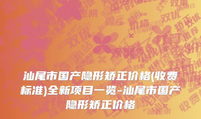 汕尾市国产隐形矫正价格(收费标准)全新项目一览-汕尾市国产隐形矫正价格