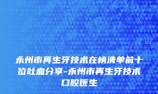 永州市再生牙技术在榜清单前十位吐血分享-永州市再生牙技术口腔医生