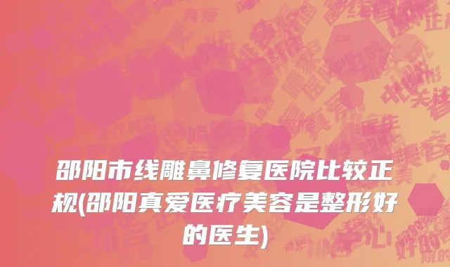 邵阳市线雕鼻修复医院比较正规(邵阳真爱医疗美容是整形好的医生)