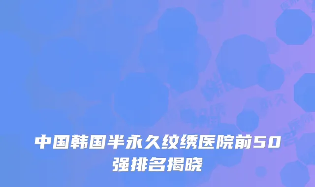 中国韩国半永久纹绣医院前50强排名揭晓