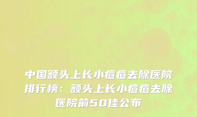 中国额头上长小痘痘去除医院排行榜：额头上长小痘痘去除医院前50佳公布