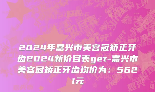2024年嘉兴市美容冠矫正牙齿2024新价目表get-嘉兴市美容冠矫正牙齿均价为：5621元