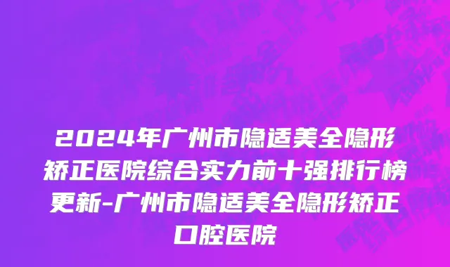 2024年广州市隐适美全隐形矫正医院综合实力前十强排行榜更新-广州市隐适美全隐形矫正口腔医院