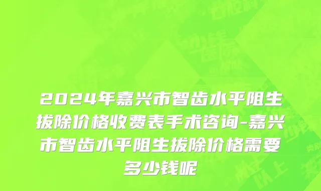 2024年嘉兴市智齿水平阻生拔除价格收费表手术咨询-嘉兴市智齿水平阻生拔除价格需要多少钱呢