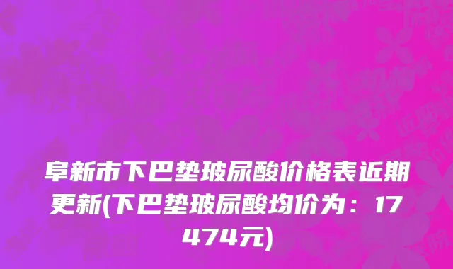 阜新市下巴垫玻尿酸价格表近期更新(下巴垫玻尿酸均价为：17474元)