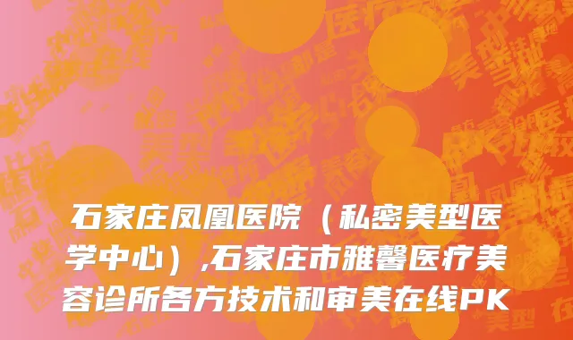石家庄凤凰医院（私密美型医学中心）,石家庄市雅馨医疗美容诊所各方技术和审美在线PK