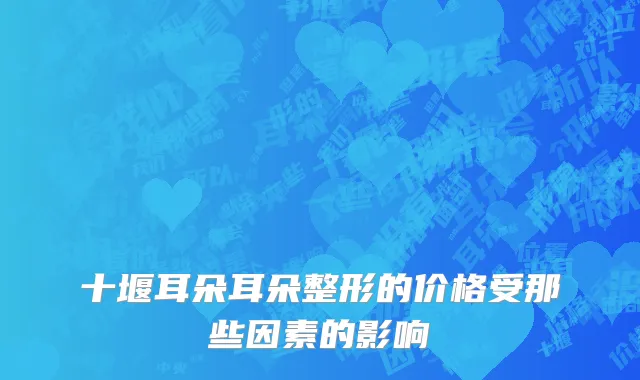十堰耳朵耳朵整形的价格受那些因素的影响