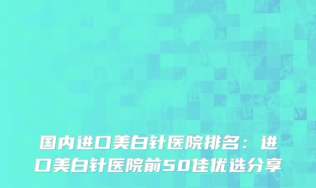国内进口美白针医院排名：进口美白针医院前50佳优选分享