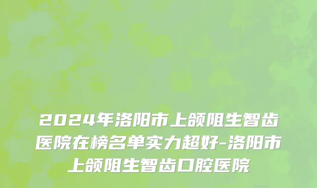 2024年洛阳市上颌阻生智齿医院在榜名单实力超好-洛阳市上颌阻生智齿口腔医院