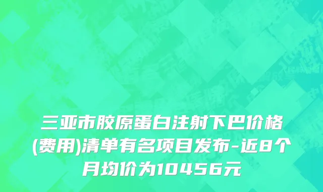 三亚市胶原蛋白注射下巴价格(费用)清单有名项目发布-近8个月均价为10456元