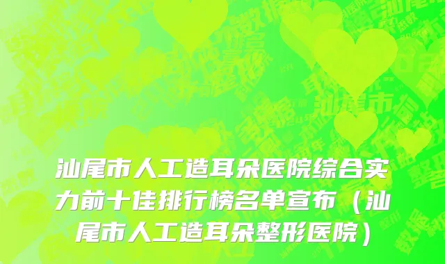 汕尾市人工造耳朵医院综合实力前十佳排行榜名单宣布（汕尾市人工造耳朵整形医院）