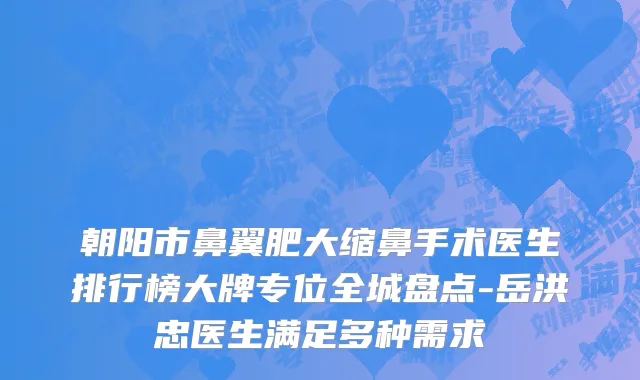 朝阳市鼻翼肥大缩鼻手术医生排行榜大牌专位全城盘点-岳洪忠医生满足多种需求