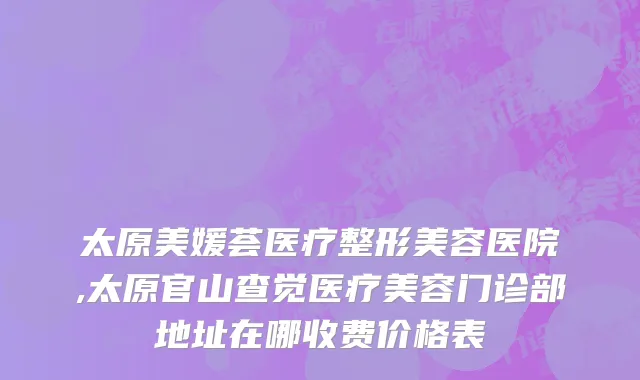 太原美媛荟医疗整形美容医院,太原官山查觉医疗美容门诊部地址在哪收费价格表