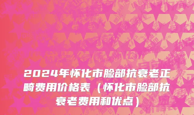 2024年怀化市脸部抗衰老正畸费用价格表（怀化市脸部抗衰老费用和优点）