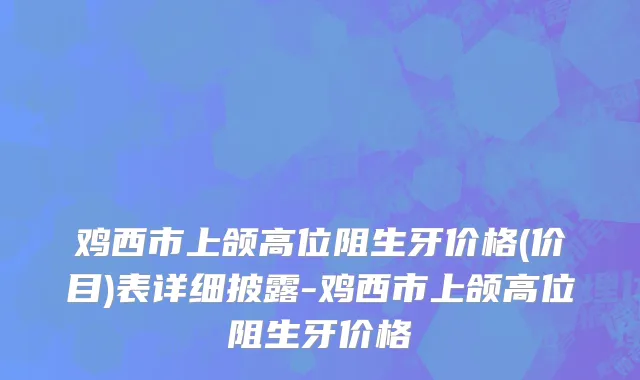 鸡西市上颌高位阻生牙价格(价目)表详细披露-鸡西市上颌高位阻生牙价格