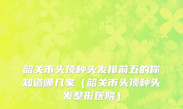 韶关市头顶种头发排前五的你知道哪几家（韶关市头顶种头发整形医院）