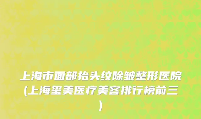 上海市面部抬头纹除皱整形医院(上海玺美医疗美容排行榜前三)