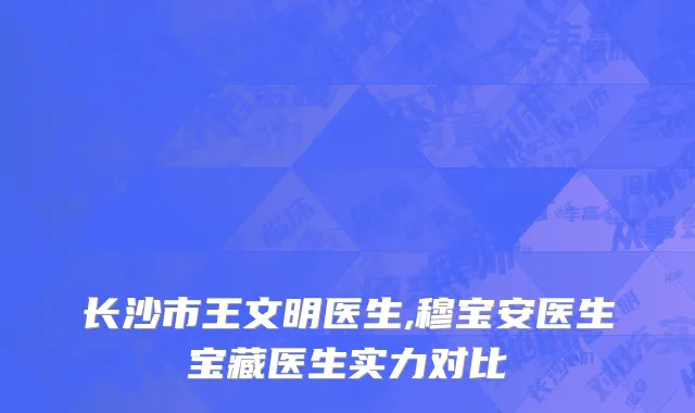 长沙市王文明医生,穆宝安医生宝藏医生实力对比