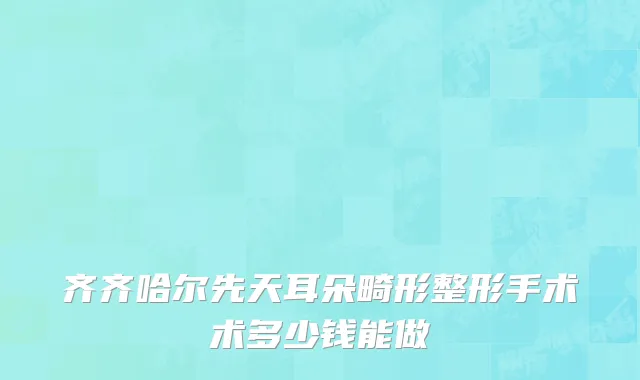 齐齐哈尔先天耳朵畸形整形手术术多少钱能做