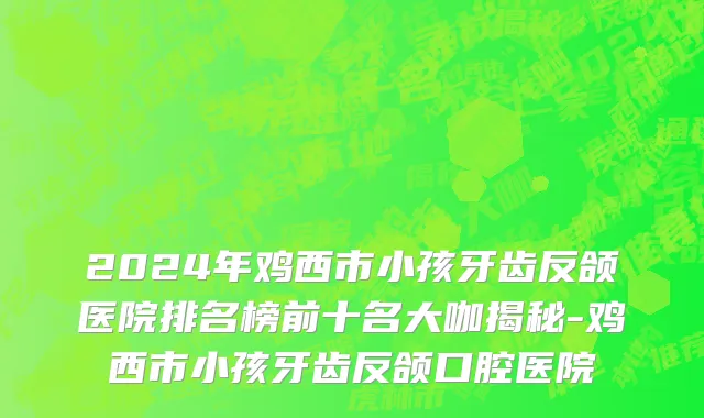 2024年鸡西市小孩牙齿反颌医院排名榜前十名大咖揭秘-鸡西市小孩牙齿反颌口腔医院