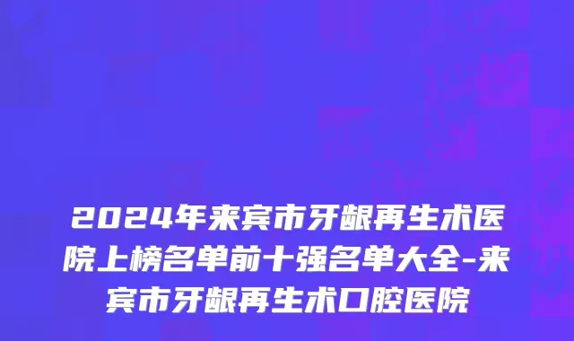 2024年来宾市牙龈再生术医院上榜名单前十强名单大全-来宾市牙龈再生术口腔医院