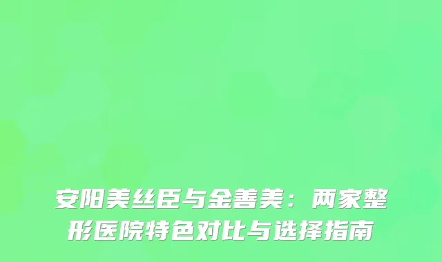 安阳美丝臣与金善美：两家整形医院特色对比与选择指南
