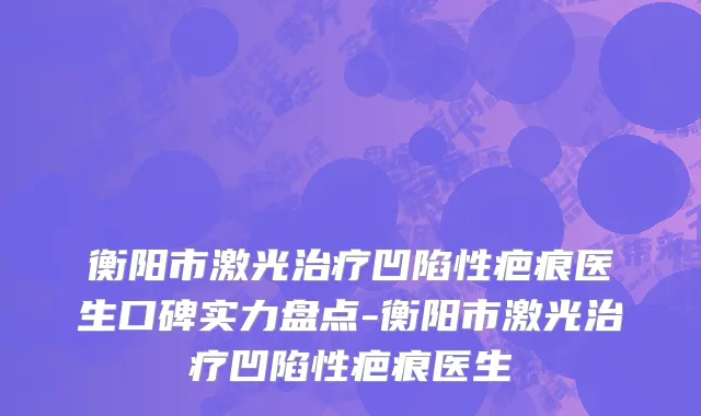 衡阳市激光治疗凹陷性疤痕医生口碑实力盘点-衡阳市激光治疗凹陷性疤痕医生