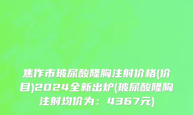 焦作市玻尿酸隆胸注射价格(价目)2024全新出炉(玻尿酸隆胸注射均价为：4367元)
