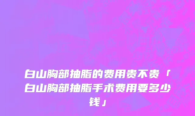 白山胸部抽脂的费用贵不贵「白山胸部抽脂手术费用要多少钱」