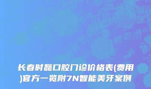 长春时磊口腔门诊价格表(费用)官方一览附7N智能美牙案例