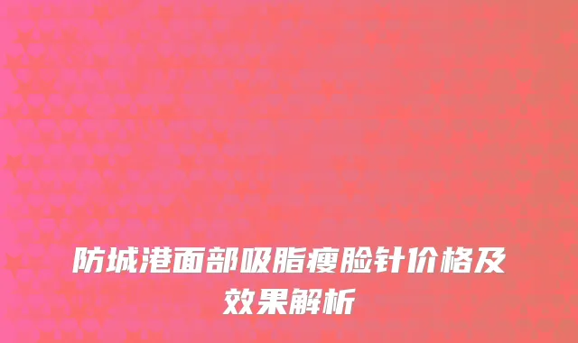 防城港面部吸脂瘦脸针价格及效果解析