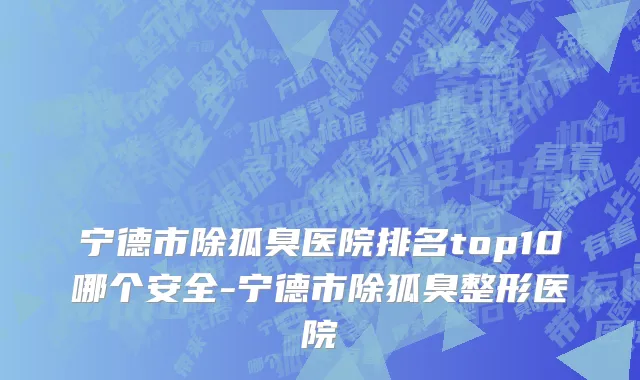 宁德市除狐臭医院排名top10哪个安全-宁德市除狐臭整形医院