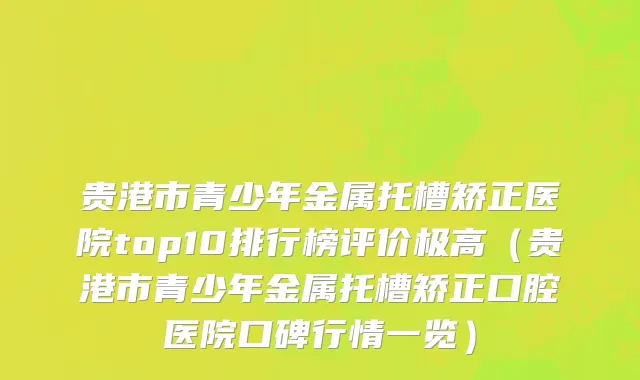 贵港市青少年金属托槽矫正医院top10排行榜评价极高（贵港市青少年金属托槽矫正口腔医院口碑行情一览）