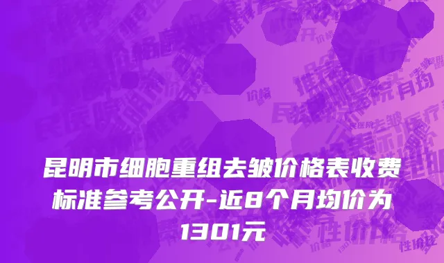 昆明市细胞重组去皱价格表收费标准参考公开-近8个月均价为1301元